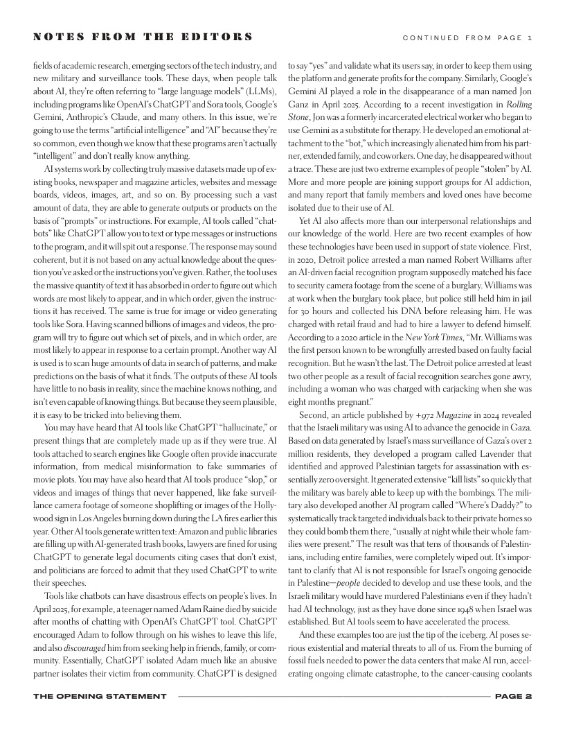 NOTES FROM THE EDI  DRS  fieldsof academic research, emerging sectorsof the echindustry,and new miltary and survillance tools. These days, when people talk about Al they’re ofen referring to “large language models” (LLMs), including programs like OpenATs ChatGPT and Soratools, Google’s Gemini, Anthropic’s Claude, and many others. In this issue, we’re goingtouse the terms artificial intelligence” and "Al” because they re- 50 common, even though we know that these programs aren’tactually “intelligent” and don’t really know anything,  Alsystems work by collectingtruly massive datasets made upofex- isting books, newspaper and magazine articles, websites and message boards, videos, images, art, and so on. By processing such a vast amount of data, they are able to generate outputs or prodcts on the basisof “prompts” orinstructions For example, Al tools called “chat- bots”like Chat GPT allow you o test o type messages orinstructions tothe program, anditwillspit out aresponse. The response maysound ‘coherent,but tis not based on any actual knowledge about the ques- tion you’veasked orthe instructions youve given. Rather, theftooluses the massive quantity of text it has absorbed n orderto figure out which words are most likely o appear, and in which order, given the instruc- tions it has received. The same s true for image or video generating tools ke Sora. Having scanned billons ofimages and videos, the pro- gram il try to figure out which set of ixels, and in which order, are most likely to appear in esponse to a certain prompt. Another way Al isusedis o scan huge amounts of data n search of patterns, and make predictions on the basis of what it inds. The outputs of these Al tools havellttl tono basisinreality, since the machine knows nothing, and isn’teven capable of knowingthings But because they seem plausible, itis easy o be tricked into believing them.  Youmay have heard that Al tools ke Chat GP’T *hallucinate.” o present things that are completely made up as if they were true. Al tools attached to search engines like Google often provide inaccurate information, from medical misinformation to fake summaries of maovie plots. You may have also heard that Al tools produce “slop.” or videos and images of things that never happened, like fake surveil lance camera footage of someone shoplifting orimages of the Holly- wood signin Los Angeles burning down duringthe LA fres earler this year. Other Al tools generate writientext: Amazon and public ibraries arefilling up with Al generated trash books, lnvyersarefined forusing ChatGPT to generate legal documents cting cases that don’t exist, and poliicians are forced to admit that they used ChatGPT to write their speeches.  Tools like chatbots can have disastrous effects on people’s ives. In April 2025, forexample, ateenager named Adam Raine diedby suicide after months of chatting with OpenAl’s ChatGPT tool. ChatGPT encouraged Adam to follow through on his wishes to leave this i, andalso discouraged him from secking help in friends, family, or com- munity. Essentially, ChatGPT isolated Adam much like an abusive partner isolates their vitim from community. Chat GPT is designed  THE OPENING STATEMENT  CONTINUED FROM PAGE 1  tosay“yes” and validate what its users say, in orderto keep them using the platform and generate profits or the company: Similarly, Google’s Gemini Al played a role in the disappearance of a man named Jon Ganz in April 2025, According to a recent investigation in Rolling Stone, Jon wasaformerly incarcerated electrical worker whobeganto use Gemini asa substitute fortherapy. He developed an emotional at- tachmenttothe “bot,"which increasingly alienated him from hispart- ner, extended family, and coworkers. One day, he disappeared without atrace. These arejust two extreme examples of people “stolen” by Al  More and more people are joining support groups for Al addiction, and many report that family members and loved ones have become isolated due to their use of AL  Yet Al also affects more than our interpersonal relationships and our knowledge of the world. Here are two recent examples of how these technologies have been used in support of stat violence. First, in 2020, Detroit police arrested a man named Robert Williams after an Al-driven facial recognition program supposedly matched his face tosecurity camera footage from the scene of a burglary. Williams was at work when the burglary took place, but police still held him in ail for 30 hours and collected his DNA before releasing him. He was charged with retail fraud and had to hire a lawyer to defend himself. According 0 a 2020 article in the New York Times, “Mr. Williams was the first person known to be wrongfuly arrested based on faulty facial recognition. But he wasn’t thelast The Detrot police amested at least twoother people as  result of facial ecognition searches gone awry; including a woman who was charged with carjacking when she was eight months pregnant”  Second, an article published by +972 Magazine in 2024 revealed that the Isacliilltary was using Al to advance the genocide in Gaza Based on data generated by Israels mass surveillance of Gaza’s over 2 million residents, they developed a program called Lavender that identifid and approved Palestinian targets for assassination with es- sentiallyzero oversight. It generated extensive “killlsts”so quickly that the milltary was barely able to keep up with the bombings. The mili- tary also developed another Al program called “Where’s Daddy?” to systematically track targeted individuals back to their rivate homes o they could bomb them there, “usually at ight while their whole fam- iles were present” The result was that tens of thousands of Palestin- ians, including entire familis, were completely wiped out. I impor- tant to clariy that AL is ot responsible for Israc!’s ongoing genocide in Palestine—people decided o develop and use these tools, and the Tracli miltary would have murdered Palestinians even if they hadn’t had Al technology, just as they have done since 145 when Isracl was established But Al tools seem to have accelerated the process.  And these examples too are just the tip of the iceberg, Al poses se- rious existential and material threats toall of us. From the burning of fossil fuels needed to power the data centers that make Al run, accel- erating ongoing climate catastrophe, to the cancer-causing coolants  PaGE 2 